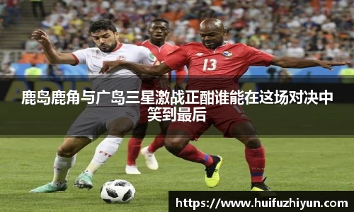 鹿岛鹿角与广岛三星激战正酣谁能在这场对决中笑到最后